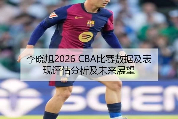 李晓旭2026 CBA比赛数据及表现评估分析及未来展望