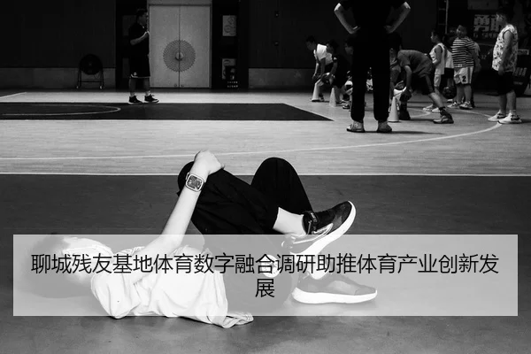 聊城残友基地体育数字融合调研助推体育产业创新发展